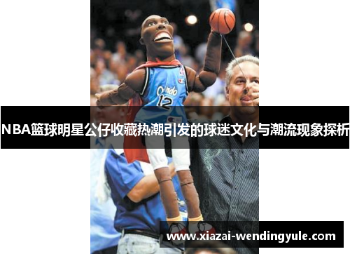 NBA篮球明星公仔收藏热潮引发的球迷文化与潮流现象探析