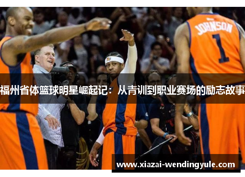福州省体篮球明星崛起记：从青训到职业赛场的励志故事