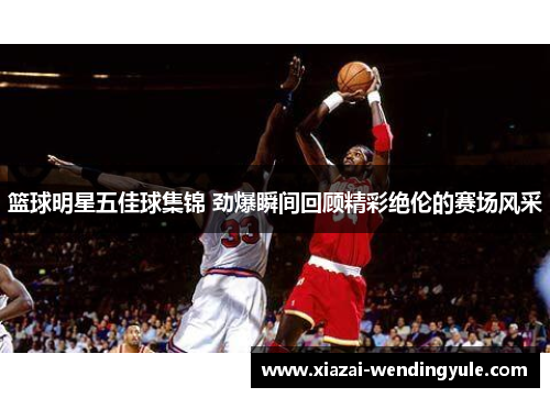 篮球明星五佳球集锦 劲爆瞬间回顾精彩绝伦的赛场风采
