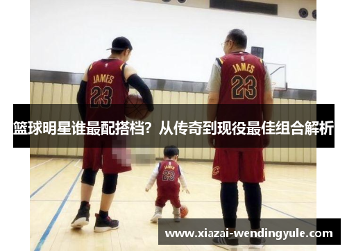 篮球明星谁最配搭档？从传奇到现役最佳组合解析
