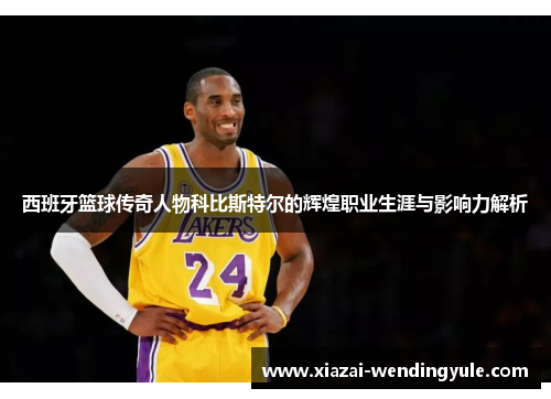 西班牙篮球传奇人物科比斯特尔的辉煌职业生涯与影响力解析