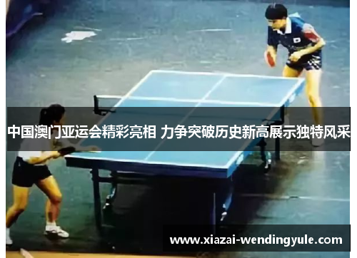 中国澳门亚运会精彩亮相 力争突破历史新高展示独特风采