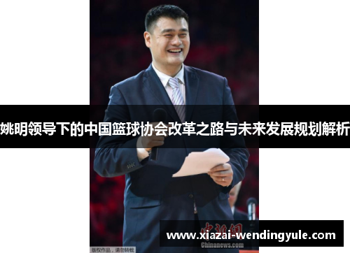 姚明领导下的中国篮球协会改革之路与未来发展规划解析