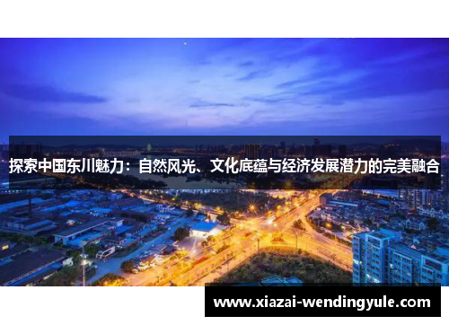 探索中国东川魅力：自然风光、文化底蕴与经济发展潜力的完美融合